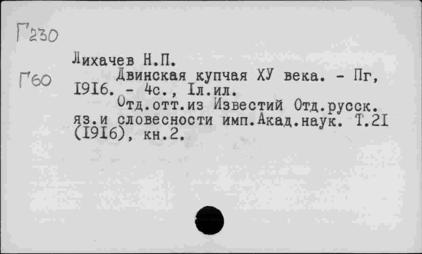 ﻿Лихачев Н.П.
ргіг) Двинская купчая ХУ века. - Пг, - J 1916. - 4с., 1л.ил.
^тд.отт.из Известий Отд.русск. яз.и словесности имп.Акад.наук. T.2I (1916), кн.2.